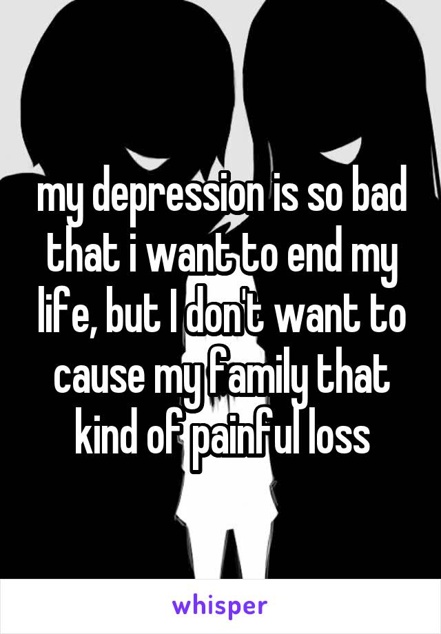my depression is so bad that i want to end my life, but I don't want to cause my family that kind of painful loss