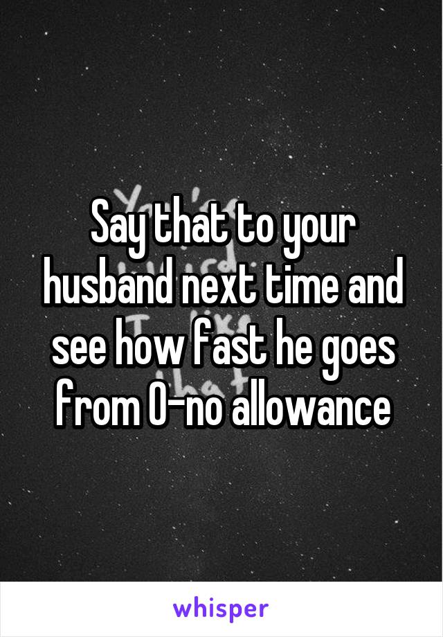 Say that to your husband next time and see how fast he goes from 0-no allowance