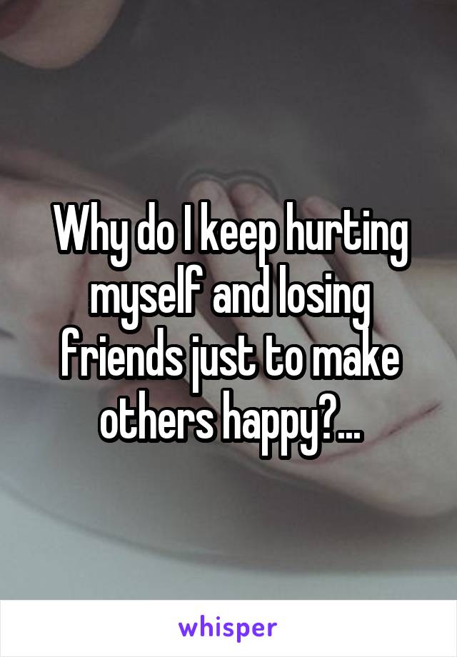 Why do I keep hurting myself and losing friends just to make others happy?...