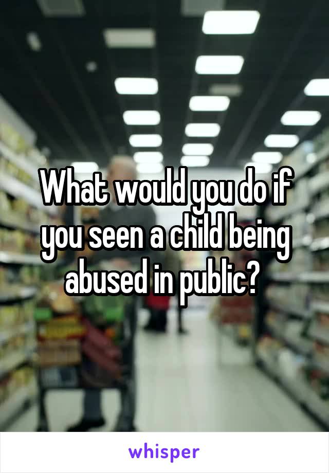 What would you do if you seen a child being abused in public? 