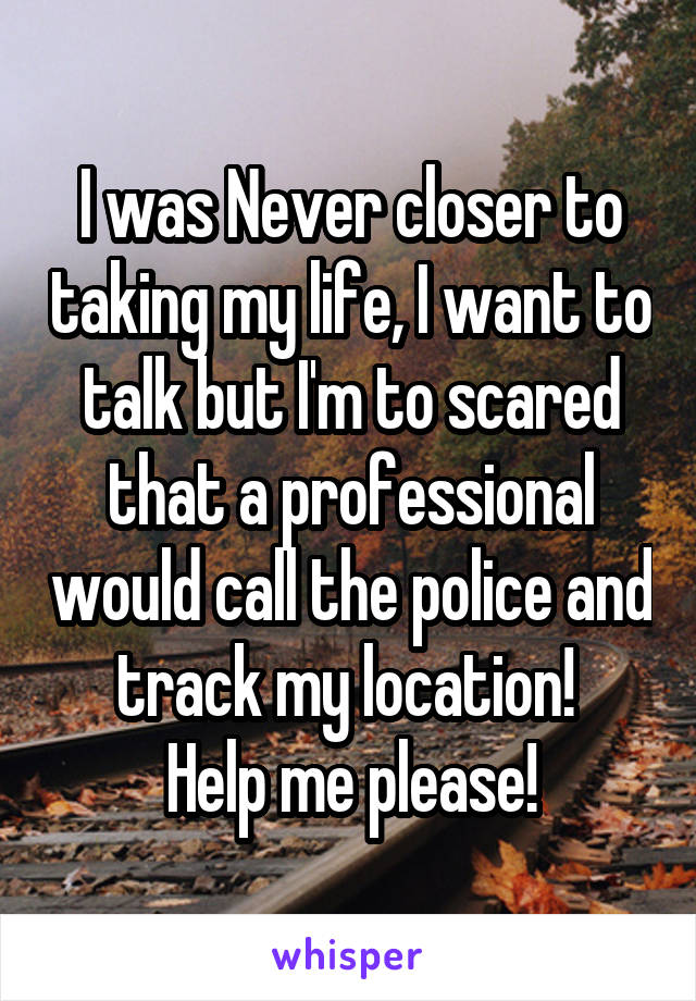 I was Never closer to taking my life, I want to talk but I'm to scared that a professional would call the police and track my location! 
Help me please!