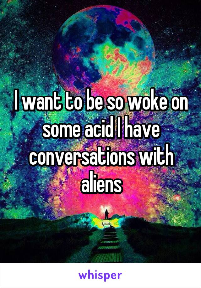 I want to be so woke on some acid I have conversations with aliens