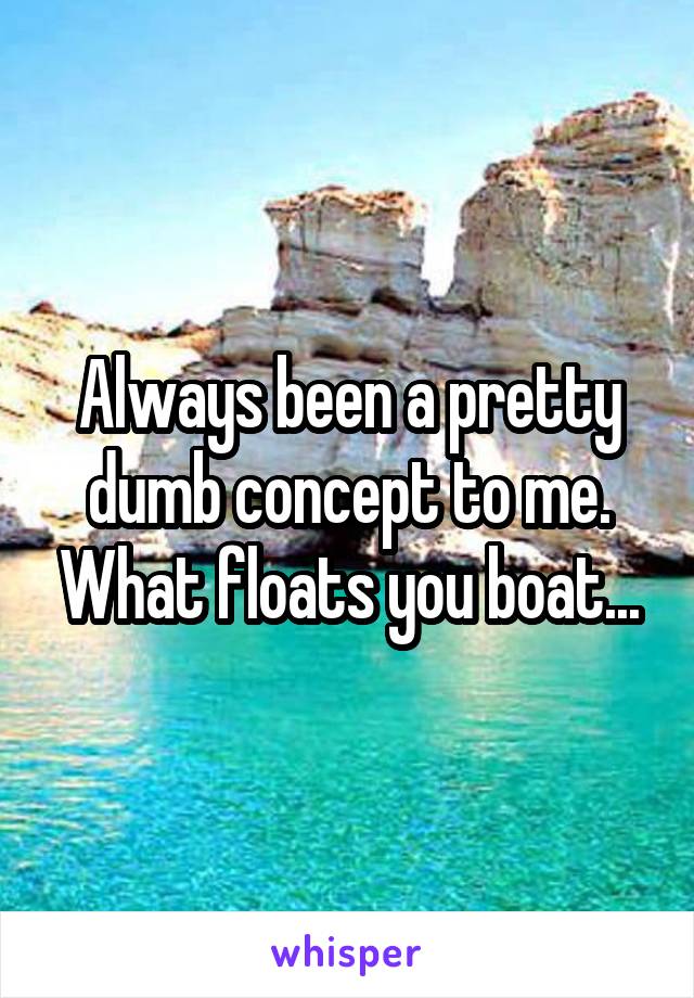 Always been a pretty dumb concept to me. What floats you boat...