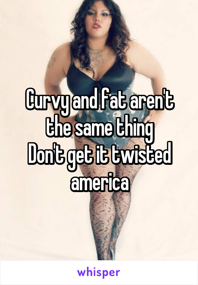 Curvy and fat aren't the same thing
Don't get it twisted america
