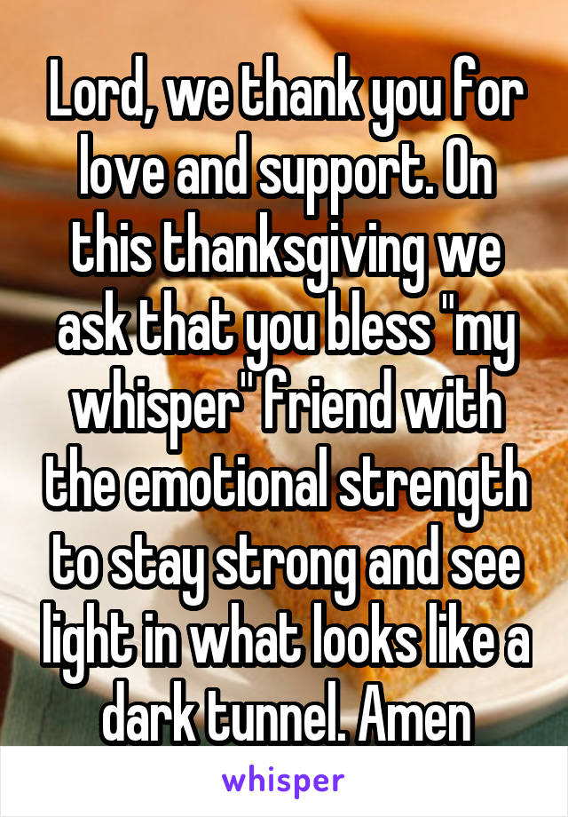 Lord, we thank you for love and support. On this thanksgiving we ask that you bless "my whisper" friend with the emotional strength to stay strong and see light in what looks like a dark tunnel. Amen