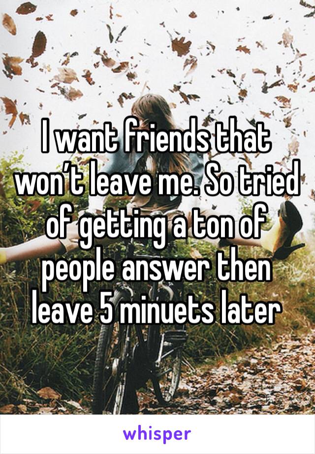 I want friends that won’t leave me. So tried of getting a ton of people answer then leave 5 minuets later 