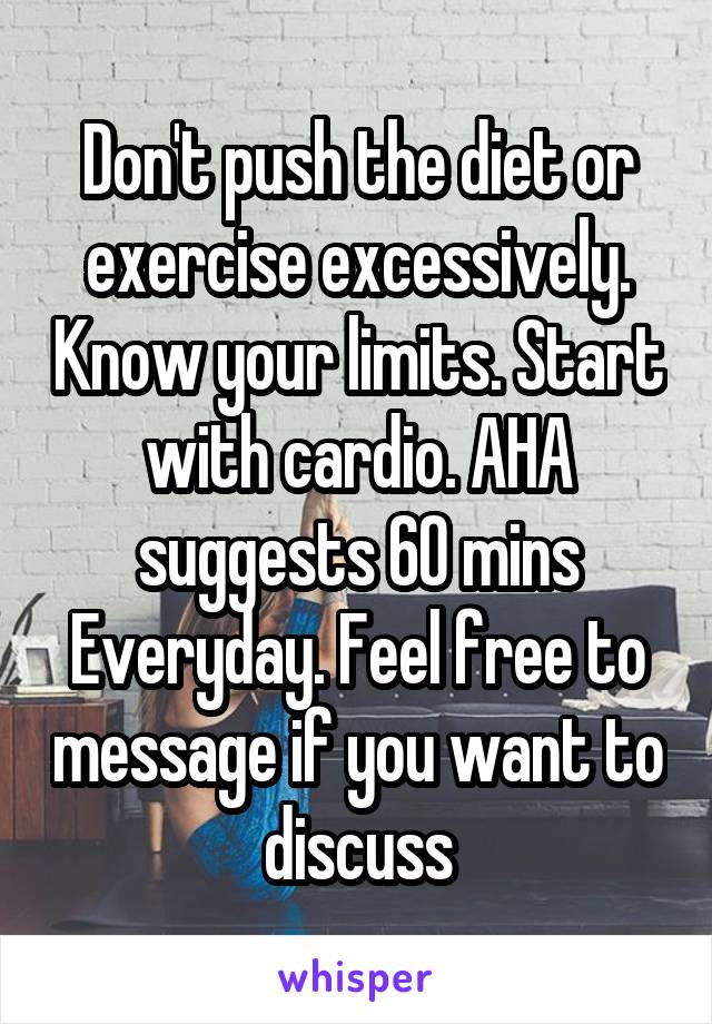 Don't push the diet or exercise excessively. Know your limits. Start with cardio. AHA suggests 60 mins Everyday. Feel free to message if you want to discuss