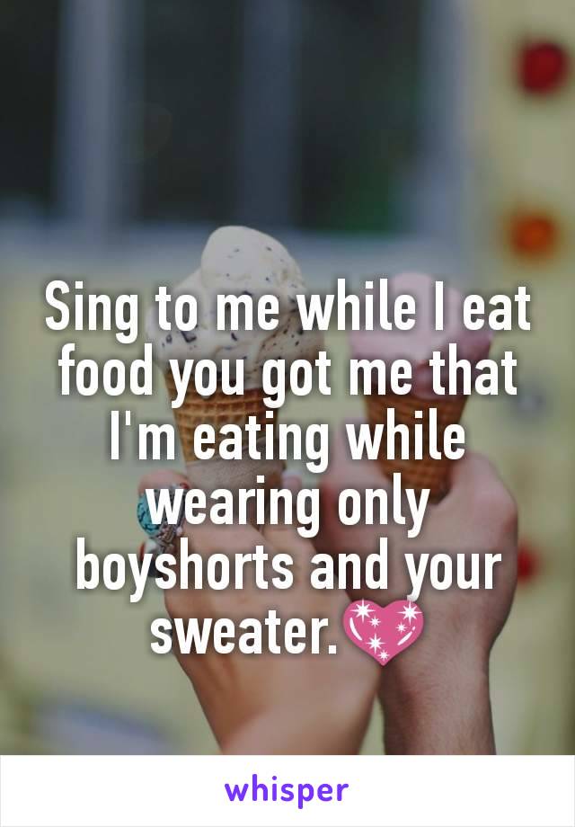 Sing to me while I eat food you got me that I'm eating while wearing only boyshorts and your sweater.💖