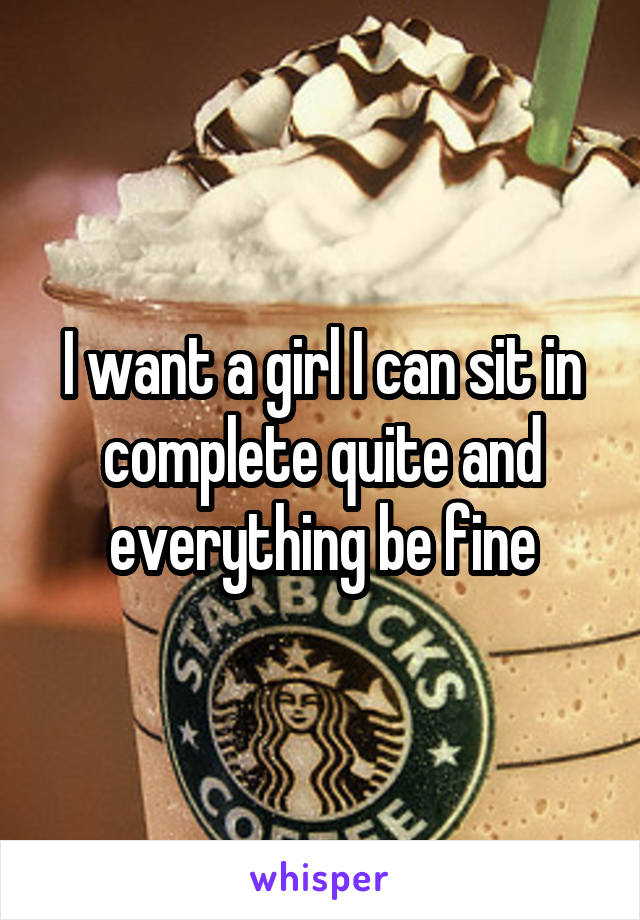I want a girl I can sit in complete quite and everything be fine