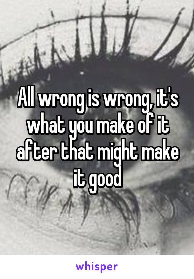 All wrong is wrong, it's what you make of it after that might make it good