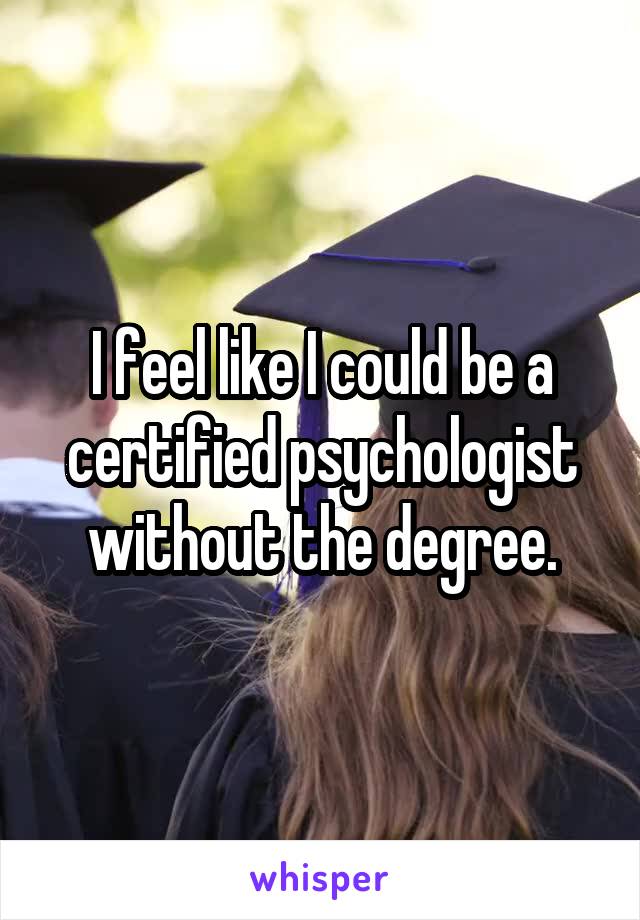 I feel like I could be a certified psychologist without the degree.