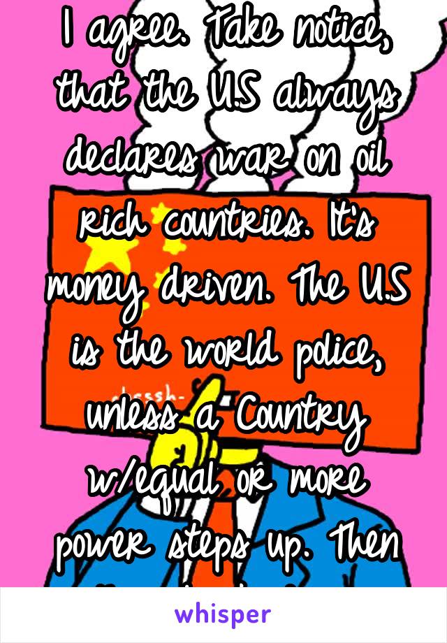 I agree. Take notice, that the U.S always declares war on oil rich countries. It's money driven. The U.S is the world police, unless a Country w/equal or more power steps up. Then they back down.