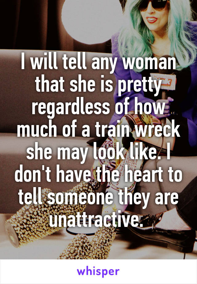 I will tell any woman that she is pretty regardless of how much of a train wreck she may look like. I don't have the heart to tell someone they are unattractive. 