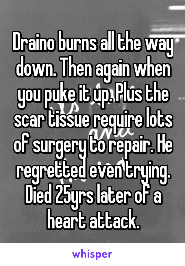 Draino burns all the way down. Then again when you puke it up. Plus the scar tissue require lots of surgery to repair. He regretted even trying. Died 25yrs later of a heart attack.