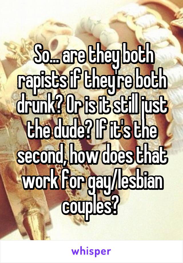  So... are they both rapists if they're both drunk? Or is it still just the dude? If it's the second, how does that work for gay/lesbian couples? 