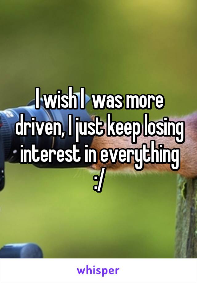 I wish I  was more driven, I just keep losing interest in everything :/