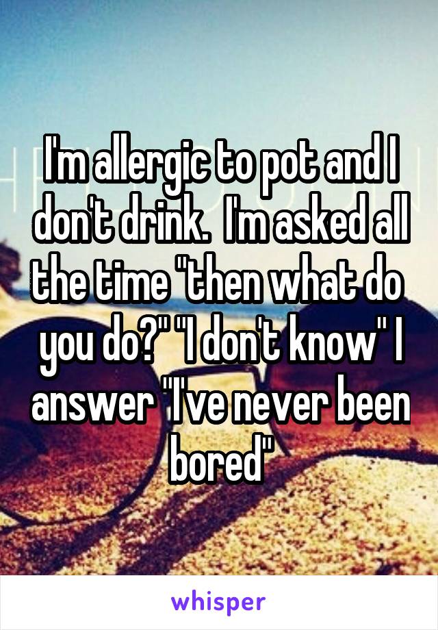 I'm allergic to pot and I don't drink.  I'm asked all the time "then what do  you do?" "I don't know" I answer "I've never been bored"