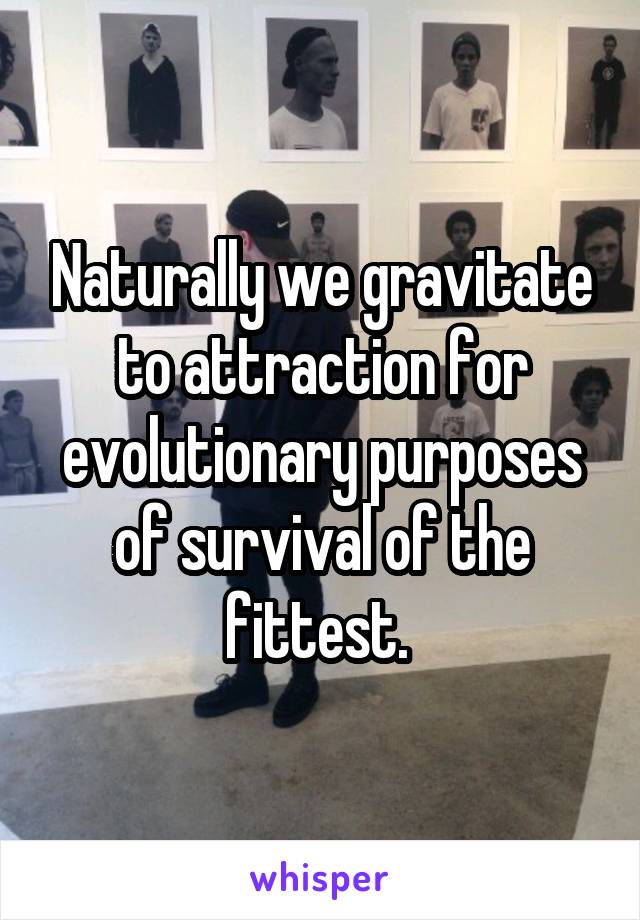 Naturally we gravitate to attraction for evolutionary purposes of survival of the fittest. 