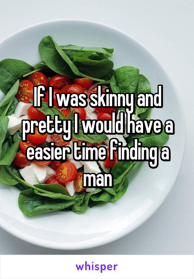 If I was skinny and pretty I would have a easier time finding a man