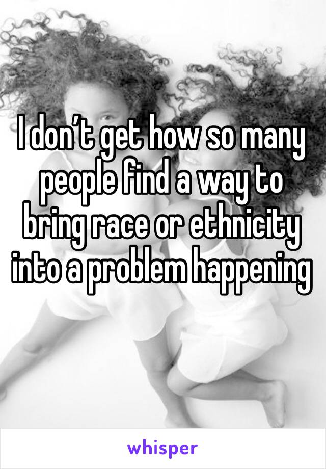 I don’t get how so many people find a way to bring race or ethnicity into a problem happening 