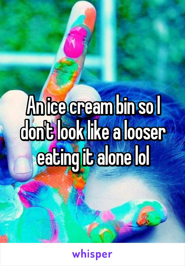 An ice cream bin so I don't look like a looser eating it alone lol