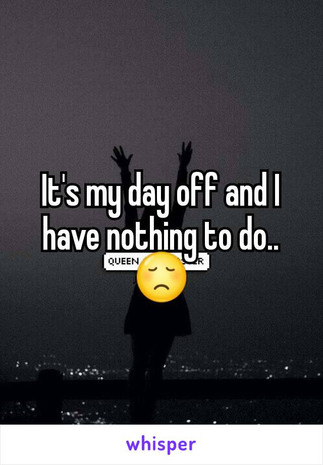 It's my day off and I have nothing to do..😞