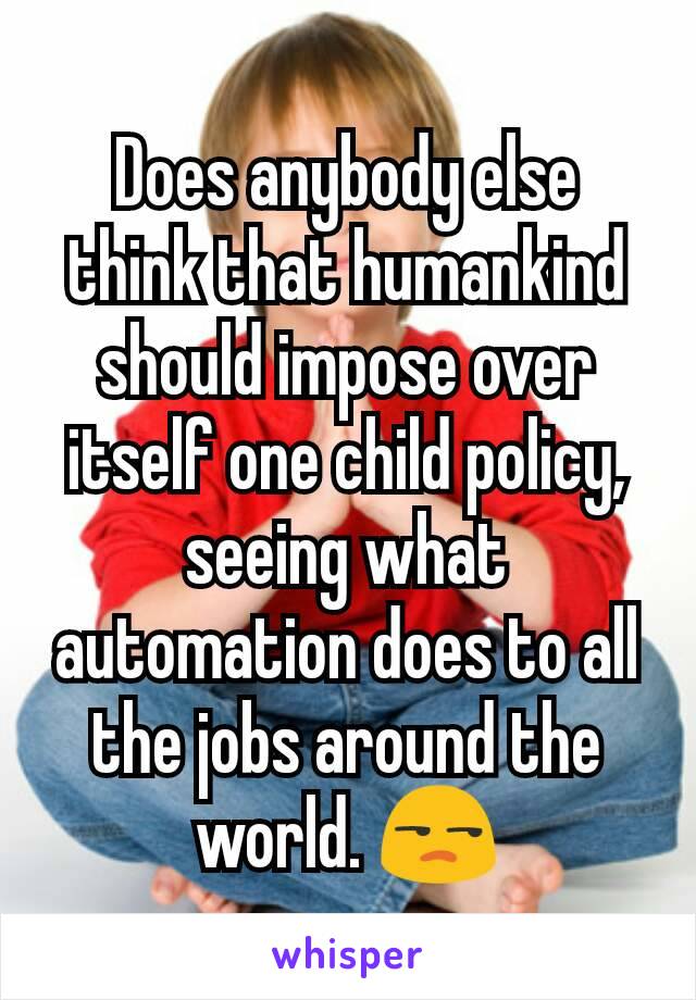 Does anybody else think that humankind should impose over itself one child policy, seeing what automation does to all the jobs around the world. 😒