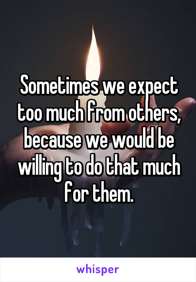 Sometimes we expect too much from others, because we would be willing to do that much for them.