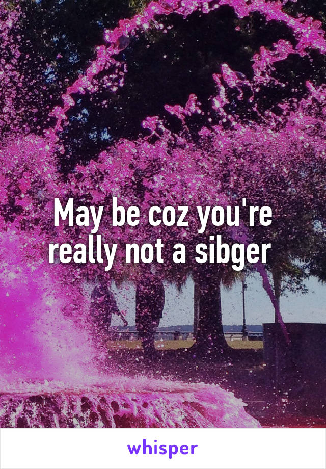 May be coz you're really not a sibger 