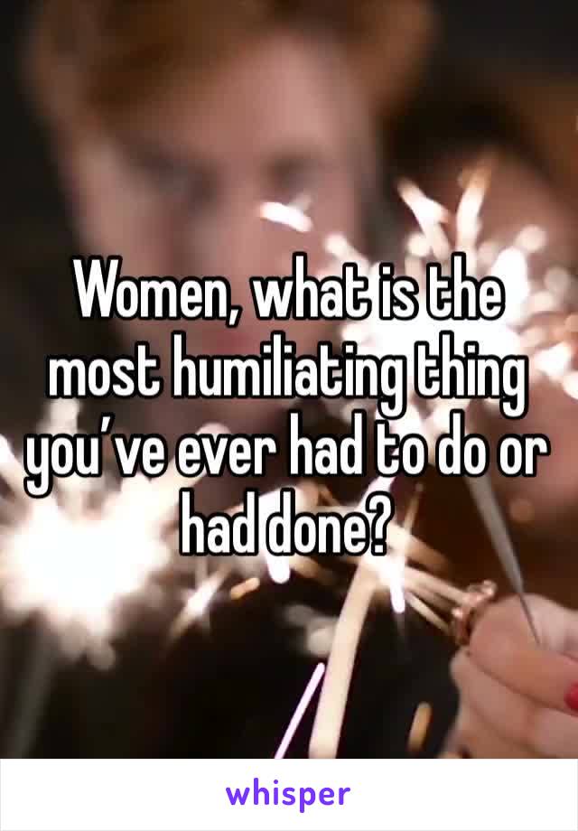 Women, what is the most humiliating thing you’ve ever had to do or had done?