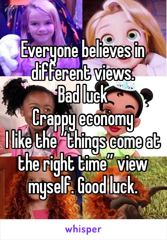 Everyone believes in different views. 
Bad luck
Crappy economy
I like the “things come at the right time” view myself. Good luck. 