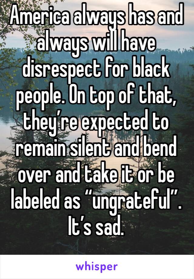 America always has and always will have disrespect for black people. On top of that, they’re expected to remain silent and bend over and take it or be labeled as “ungrateful”. It’s sad. 