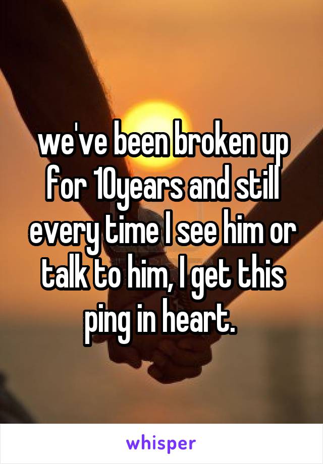 we've been broken up for 10years and still every time I see him or talk to him, I get this ping in heart. 