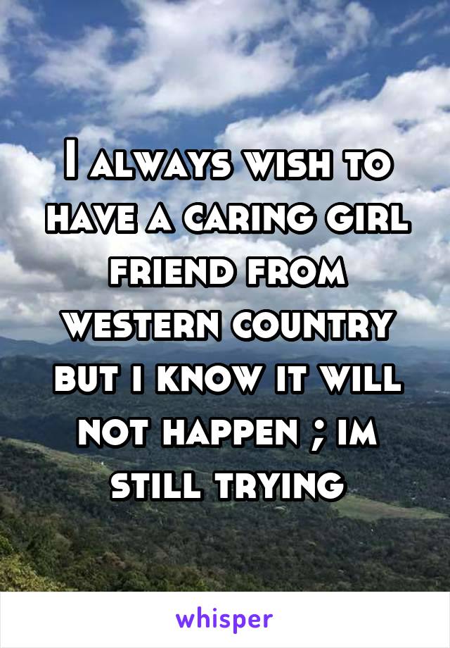 I always wish to have a caring girl friend from western country but i know it will not happen ; im still trying