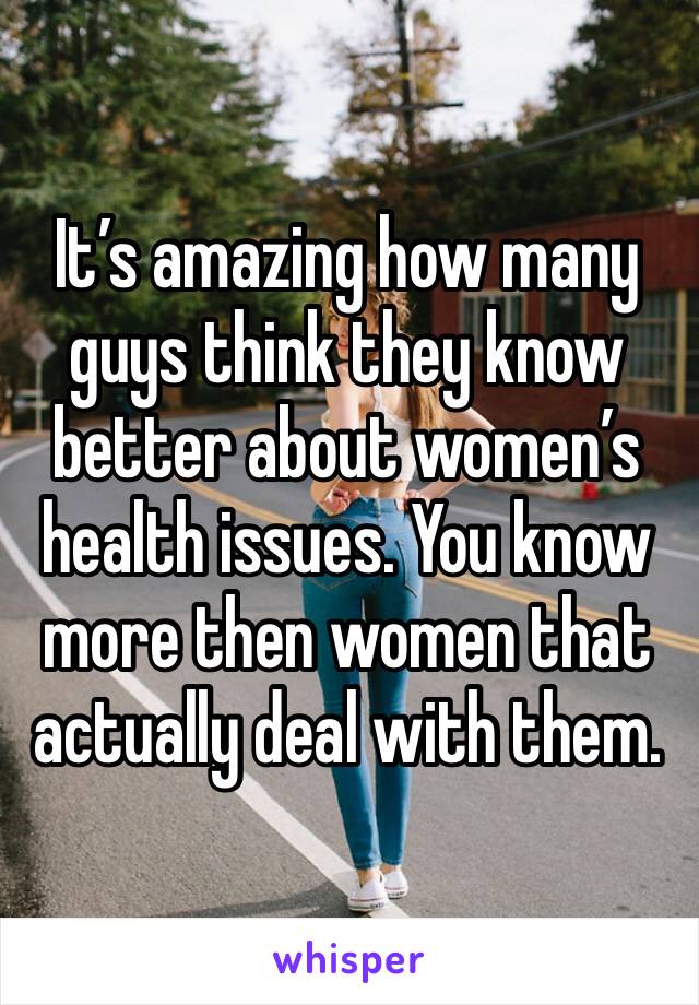 It’s amazing how many guys think they know better about women’s health issues. You know more then women that actually deal with them.