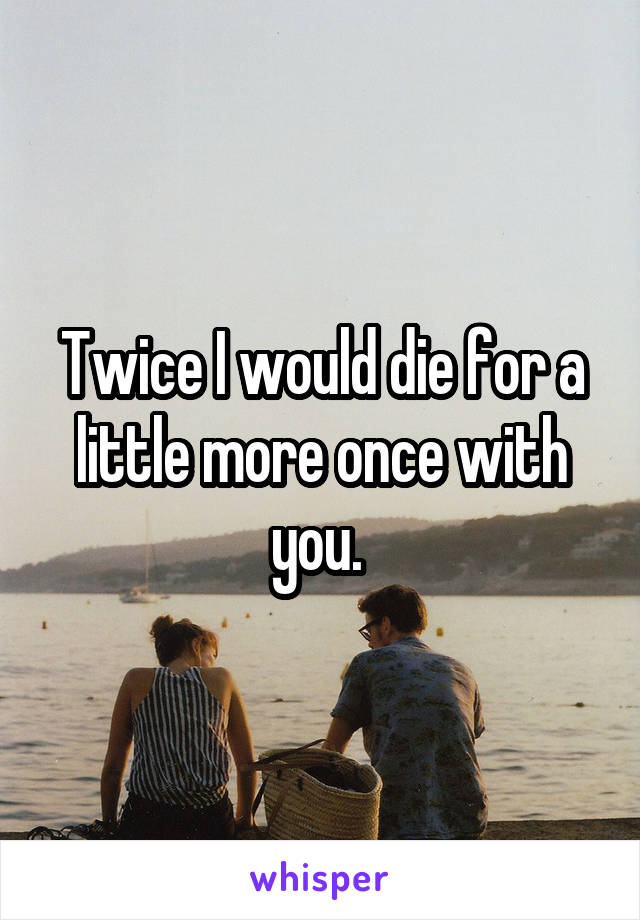 Twice I would die for a little more once with you. 