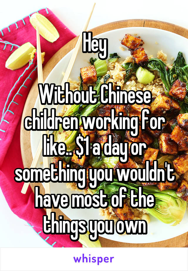 Hey

Without Chinese children working for like.. $1 a day or something you wouldn't have most of the things you own
