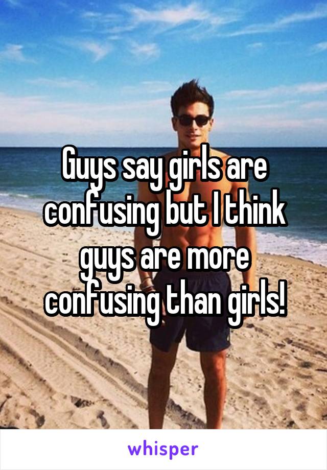 Guys say girls are confusing but I think guys are more confusing than girls!