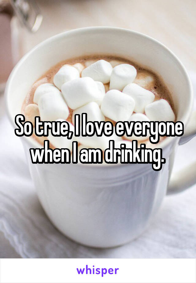 So true, I love everyone when I am drinking. 