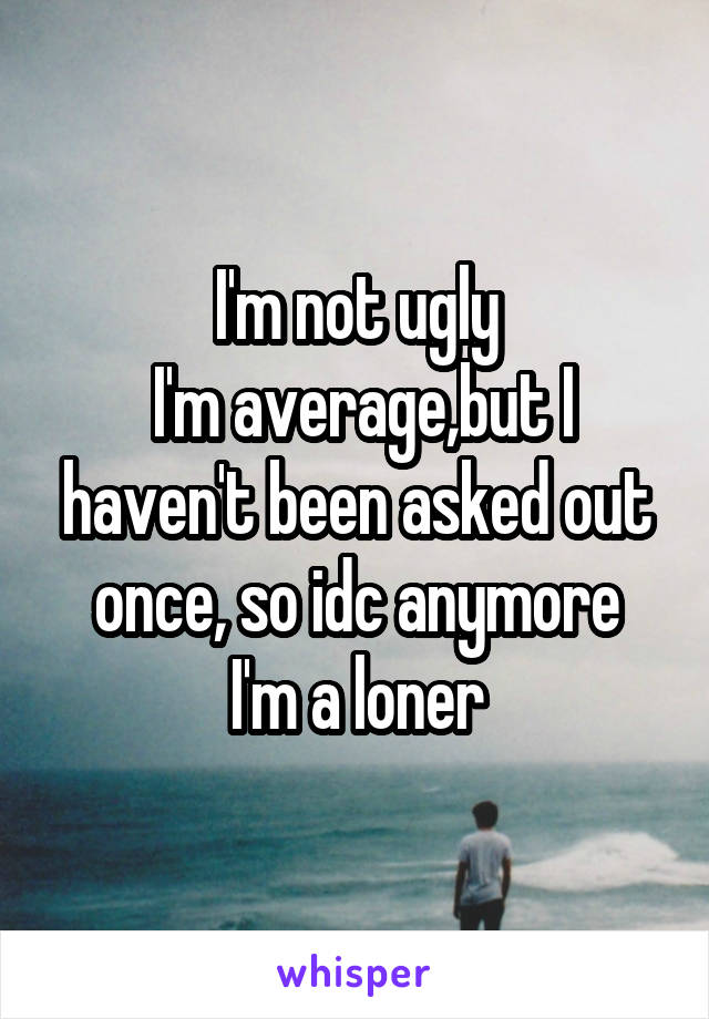 I'm not ugly
 I'm average,but I haven't been asked out once, so idc anymore
I'm a loner