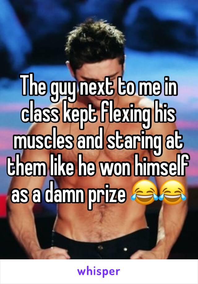 The guy next to me in class kept flexing his muscles and staring at them like he won himself as a damn prize 😂😂