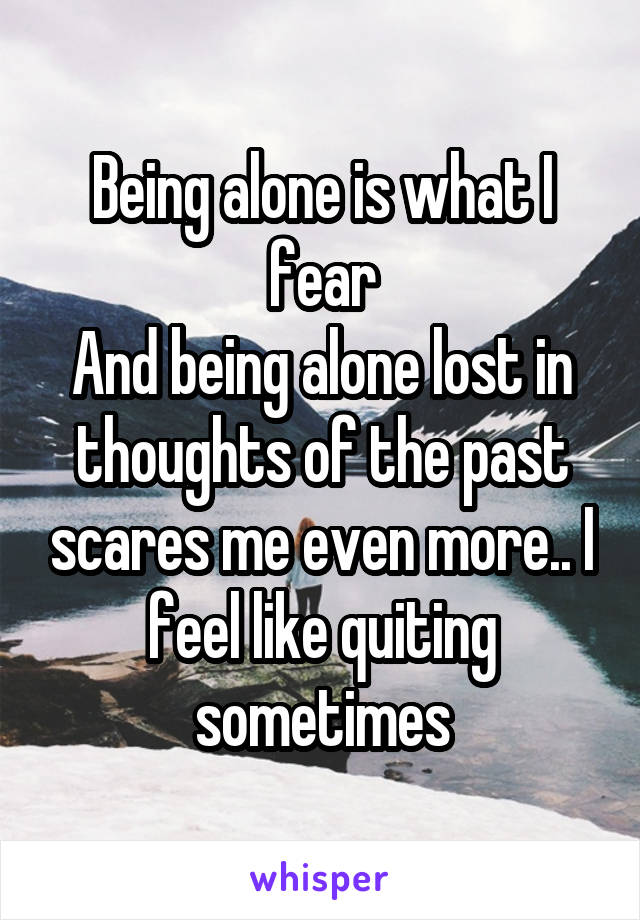 Being alone is what I fear
And being alone lost in thoughts of the past scares me even more.. I feel like quiting sometimes