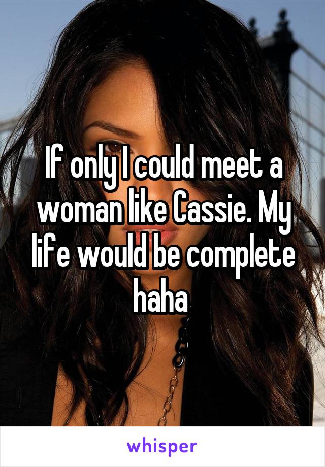If only I could meet a woman like Cassie. My life would be complete haha 