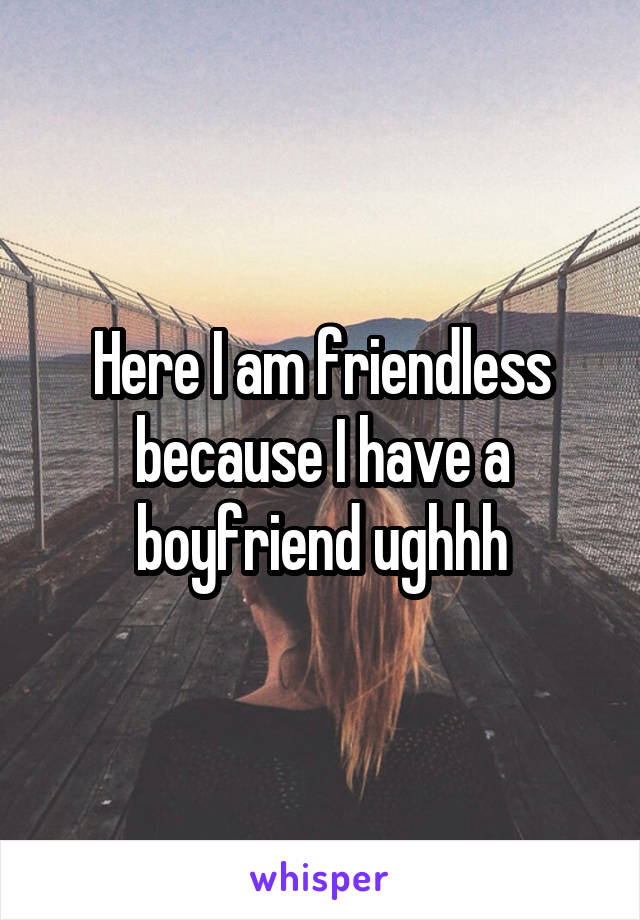 Here I am friendless because I have a boyfriend ughhh