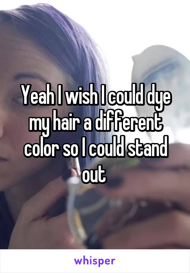 Yeah I wish I could dye my hair a different color so I could stand out 