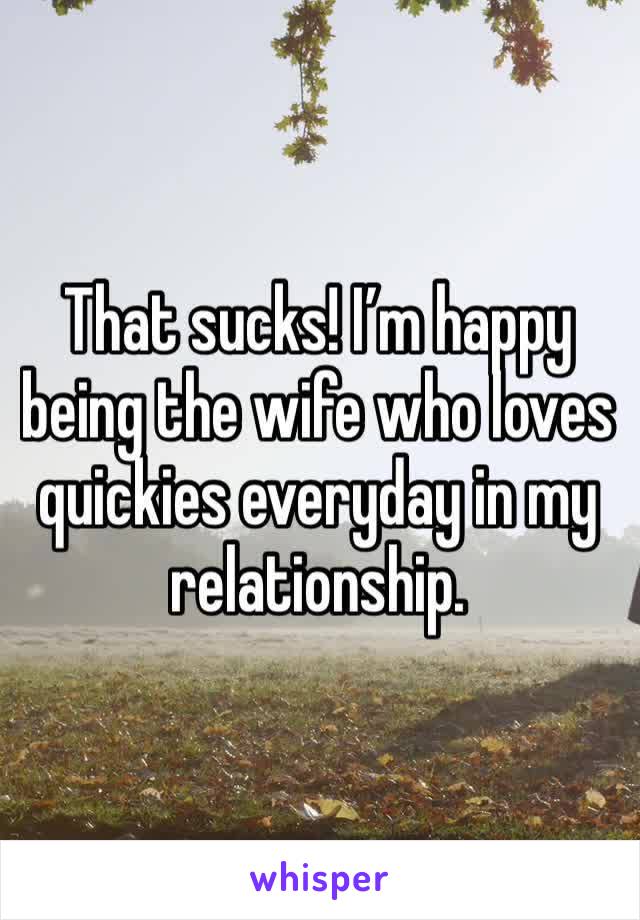 That sucks! I’m happy being the wife who loves quickies everyday in my relationship.