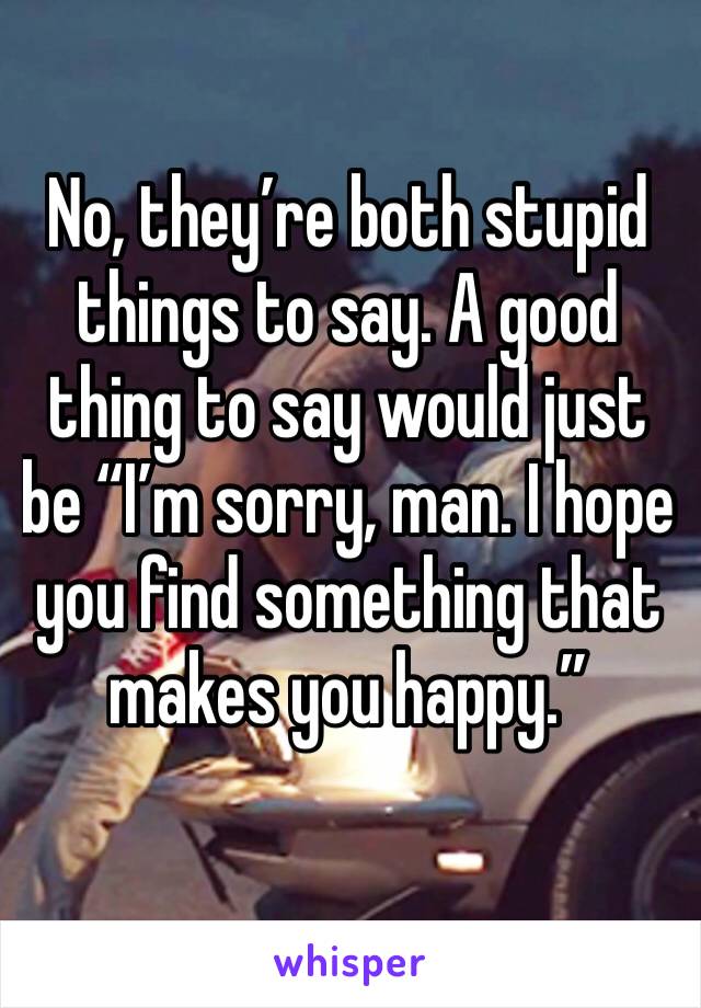 No, they’re both stupid things to say. A good thing to say would just be “I’m sorry, man. I hope you find something that makes you happy.”