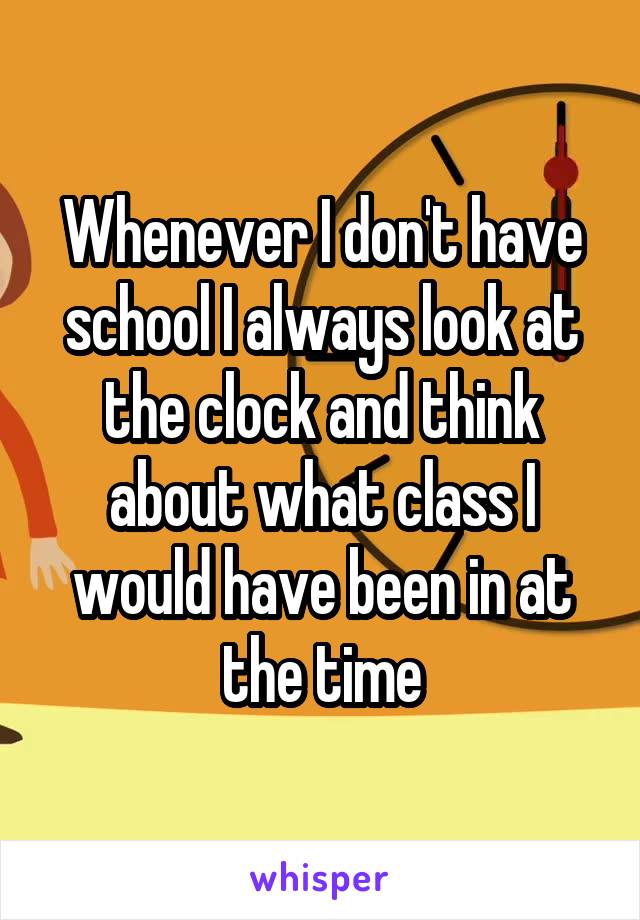 Whenever I don't have school I always look at the clock and think about what class I would have been in at the time