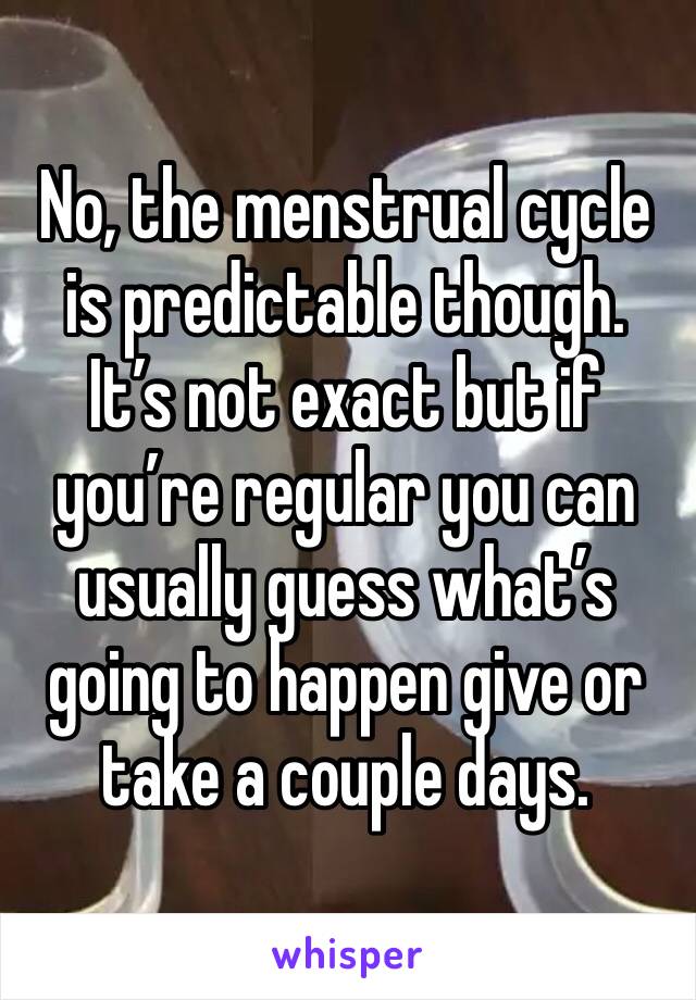 No, the menstrual cycle is predictable though. It’s not exact but if you’re regular you can usually guess what’s going to happen give or take a couple days. 