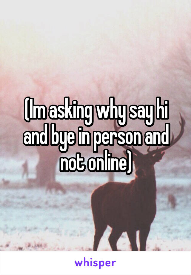 (Im asking why say hi and bye in person and not online)